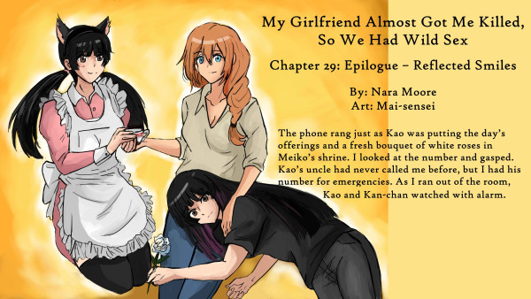        My Girlfriend Almost Got Me Killed,
           So We Had Wild Sex
           Chapter 29: Epilogue – Reflected Smiles
       By: Nara Moore
       Art: Mai-sensei

       Image: Three girls are seated surrounded by a golden glow. Shiro, a woman with ginger hair in a French braid, is taking a cup of tea from a woman on the left, Kan-chan. Another woman, Kaori, lies in Shiro’s lap. Kao is holding a white rose. Kan-chan is in a pink maid’s uniform. Her hair is in twin tails, and she has cat ears on.

Quote: The phone rang just as Kao was putting the day’s offerings and a fresh bouquet of white roses in Meiko’s shrine. I looked at the number and gasped. Kao’s uncle had never called me before, but I had his number for emergencies. As I ran out of the room, Kao and Kan-chan watched with alarm.
       