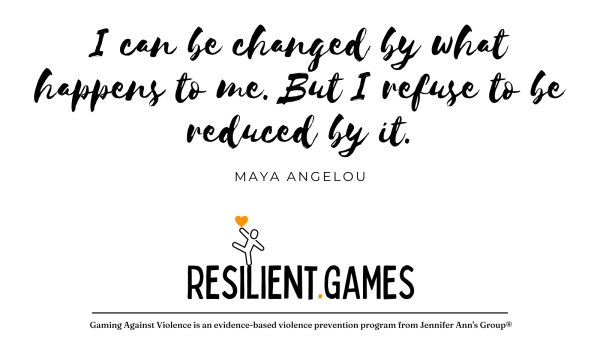 "I can be changed by what happens to me. But I refuse to be reduced by it."
~ Maya Angelou

A stick figure stands on one foot, a heart on an outreached hand for balance, atop the logo for resilient games.

URL: Resilient.Games

Gaming Against Violence is an evidence-base violence prevention program from Jennifer Ann's Group.