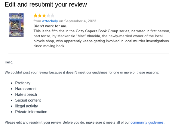cropped amazon email:
"edit and resubmit your review
(little snippet from the review for, and the cover of, Murder at a Cape Bookstore)

Hello,
We couldn't post your review because it doesn't meet our guidelines for one or more of these reasons:
Profanity
Harassment
Hate speech
Sexual content
Illegal activity
Private information