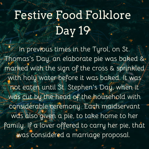 Festive Food Folklore - Day 19

In previous times in the Tyrol, on St. Thomas's Day, an elaborate pie was baked & marked with the sign of the cross & sprinkled with holy water before it was baked. It was not eaten until St. Stephen's Day, when it was cut by the head of the household with considerable ceremony. Each maidservant was also given a pie, to take home to her family. If a lover offered to carry her pie, that was considered a marriage proposal. 

Cream text against a background of lights on Christmas tree branches
