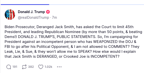 Screenshot from Donald Trump at Truth Social, reading "Biden Prosecutor, Deranged Jack Smith, has asked the Court to limit 45th President, and leading Republican Nominee (by more than 50 points, & beating Dems!) DONALD J. TRUMP’S, PUBLIC STATEMENTS. So, I’m campaigning for President against an incompetent person who has WEAPONIZED the DOJ & FBI to go after his Political Opponent, & I am not allowed to COMMENT? They Leak, Lie, & Sue, & they won’t allow me to SPEAK? How else would I explain that Jack Smith is DERANGED, or Crooked Joe is INCOMPETENT?"