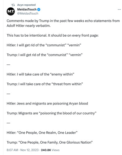 13 Acynreposted

MeidasTouch & @MeidasTouch

Comments made by Trump in the past few weeks echo statements from

Adolf Hitler nearly verbatim.

This has to be intentional. It should be on every front page:

Hitler: | will get rid of the “communist” “vermin”

Trump: | will get rid of the “communist” “vermin”

Hitler: | will take care of the “enemy within”

Trump: | will take care of the “threat from within”

Hitler: Jews and migrants are poisoning Aryan blood

Trump: Migrants are “poisoning the blood of our country”

Hitler: “One People, One Realm, One Leader”

Trump: “One People, One Family, One Glorious Nation”

8:07 AM - Nov 12, 2023 - 240.8K Views 