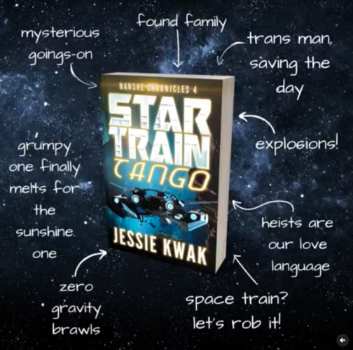 STAR TRAIN TANGO (NANSHE CHRONICLES #4) by Jessie Kwak
•mysterious goings-on
•found family
•trans man, saving the day
•grumpy one finally melts for the sunshine one
•explosions!
•zero gravity brawls
•heists are our love language
•space train? let's rob it!