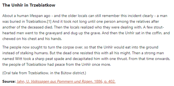 The Unhîr in Trzebiatkow:  About a human lifespan ago - and the older locals can still remember this incident clearly - a man was buried in Trzebiatkow. And it took not long until one person among the relatives after another of the deceased died. Then the locals realized who they were dealing with. A few stout-hearted men went to the graveyard and dug up the grave. And then the Unhîr sat in the coffin, and chewed on his chest and his hands.  The people now sought to turn the corpse over, so that the Unhîr would eat into the ground instead of stalking humans. But the dead one resisted this with all his might. Then a strong man named Witt took a sharp peat spade and decapitated him with one thrust. From that time onwards, the people of Trzebiatkow had peace from the Unhîr once more.  (Oral tale from Trzebiatkow, in the Bütow district.)  Source: Jahn, U. Volkssagen aus Pommern und Rügen. 1886, p. 402.