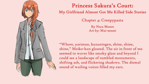 Princess Sakura’s Court:
My Girlfriend Almost Got Me Killed
Side Stories

Chapter 4: Creepypasta

By NaraMoore
Art: Mai-sensei

Image: A woman with blue eyes and ginger hair kept in a French braid looks out. She is wearing a gray blazer and greenish pants.

青い瞳に生姜色の髪をフレンチ三つ編みにした女性が外を眺めている。グレーのブレザーに緑がかったパンツ。

Quote reads: “Whore, yariman, kuzuningen, shine, shine, shine,” Meiko-kun gloated. The air in front of me seemed to waver like smoky glass and beyond I could see a landscape of tumbled monuments, shifting ash, and flickering shadows. The dismal sound of wailing voices filled my ears.