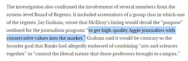 Paragraph from referenced article: The investigation also confirmed the involvement of several members from the system-level Board of Regents. It included screenshots of a group chat in which one of the regents, Jay Graham, wrote that McElroy’s hiring would derail the “purpose” outlined for the journalism program: “to get high-quality Aggie journalists with conservative values into the market.” Graham said it would be conturary to the broader goal that Banks had allegedly endorsed of combining “arts and sciences together” to “control the liberal nature that those professors brought to campus.” 