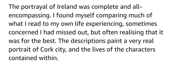 The portrayal of Ireland was complete and all- encompassing. I'm read to my own life experiencing[sic?], sometimes concerned I had missed out, but often realising that it was for the best. The descriptions paint a very real portrait of Cork city, and the lives of the characters contained within. 