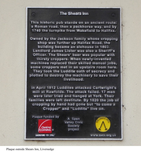 Plaque on the Shears Inn.

This historic pub stands on an ancient route: 
a Roman road, then a packhorse way, and by 1740 the turnpike from Wakefield to Halifax. 

Owned by the Jackson family whose cropping shop was further up Halifax Road, the building became an alehouse in 1803. Landlord James Lister was also a Sheriff’s Officer. The Shears’ beer was popular with thirsty croppers. When newly-invented machines replaced their skilled manual jobs, some croppers met in an upstairs room here. They took the Luddite oath of secrecy and plotted to destroy the machinery to save their livelihood.

In April 1812 Luddites attacked Cartwright’s mill at Rawfolds. The attack failed. 17 men were later tried and-hanged at York. Their
families were left destitute. By 1820 the job of cropping by hand had gone but “to come a 
Cropper” and “Luddite” live on.
