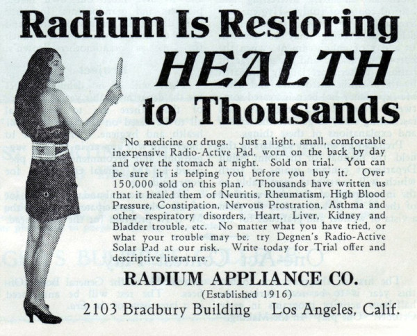 An image of a woman with long dark hair and wearing a dress, with a rectangular pad secured by straps is on her back.

Text:

Radium Is Restoring HEALTH To Thousands 

No medicine or drugs. Just a light, small, comfortable inexpensive Radio-Active Pad, worn on the back by day and over the stomach at night. Sold on trial. You can o be sure it is helping you before you buy it. Over 150,000 sold on this plan. Thousands have written us s that it healed them of Neuritis, Rheumatism, High Blood o Pressure, Constipation, Nervous Prostration, Asthma and other respiratory disorders, Heart, Liver, Kidney and  Bladder trouble, etc. No matter what you have tried, or e what your trouble may be. try Degnen's Radio-Active  Solar Pad at our risk. Write today for Trial offer and g descriptive literature. RADIUM APPLIANCE CO.
 (Established 1916) 2103 Bradbury Building Los Angeles, Calif. 