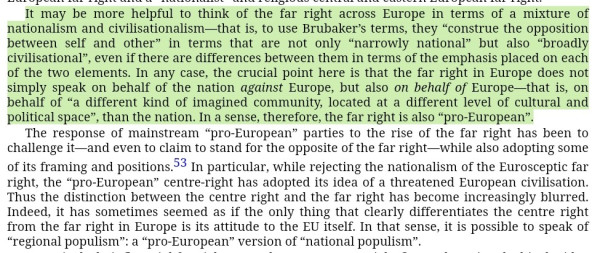 "It may be more helpful to think of the far right across Europe in terms of a mixture of nationalism and civilisationalism […] In any case, the crucial point here is that the far right in Europe does not simply speak on behalf of the nation against Europe, but also on behalf of Europe—that is, on behalf of “a different kind of imagined community, located at a different level of cultural and political space”, than the nation. In a sense, therefore, the far right is also “pro-European”.
The response of mainstream “pro-European” parties to the rise of the far right has been to challenge it—and even to claim to stand for the opposite of the far right—while also adopting some of its framing and positions. In particular, while rejecting the nationalism of the Eurosceptic far right, the “pro-European” centre-right has adopted its idea of a threatened European civilisation. Thus the distinction between the centre right and the far right has become increasingly blurred. Indeed, it has sometimes seemed as if the only thing that clearly differentiates the centre right from the far right in Europe is its attitude to the EU itself. In that sense, it is possible to speak of “regional populism”: a “pro-European” version of “national populism”."
