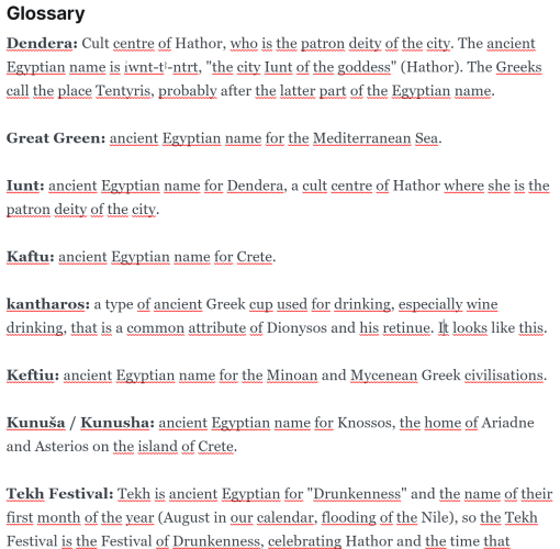 Screenshot of the glossary of August's erotic mythology story: Dendera: Cult centre of Hathor, who is the patron deity of the city. The ancient Egyptian name is ı͗wnt-tꜣ-ntrt, "the city Iunt of the goddess" (Hathor). The Greeks call the place Tentyris, probably after the latter part of the Egyptian name. Great Green: ancient Egyptian name for the Mediterranean Sea. Iunt: ancient Egyptian name for Dendera, a cult centre of Hathor where she is the patron deity of the city. Kaftu: ancient Egyptian name for Crete. kantharos: a type of ancient Greek cup used for drinking, especially wine drinking, that is a common attribute of Dionysos and his retinue. It looks like this. Keftiu: ancient Egyptian name for the Minoan and Mycenean Greek civilisations. Kunuša / Kunusha: ancient Egyptian name for Knossos, the home of Ariadne and Asterios on the island of Crete.
