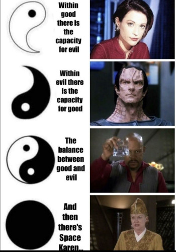 a list of 4 pics of star trek characters, next to a (part of an) yin yang symbol and a caption.
1. white half of yin yang with black dot – Within good there is the capacity for evil – Kira Nerys
2. black half with white dot – Within evil there is the capacity for good – Gul Dukat
3. Full yin yang – The balance between good and evil – Benjamin Lafayette Sisko
4. complete black circle – and then there's Space Karen – Winn Adami