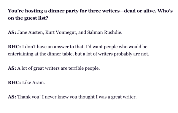You’re hosting a dinner party for three writers—dead or alive. Who’s on the guest list? 
 
AS: Jane Austen, Kurt Vonnegut, and Salman Rushdie. 
 
RHC: I don’t have an answer to that. I’d want people who would be entertaining at the dinner table, but a lot of writers probably are not.
 
AS: A lot of great writers are terrible people. 
 
RHC: Like Aram.
 
AS: Thank you! I never knew you thought I was a great writer.