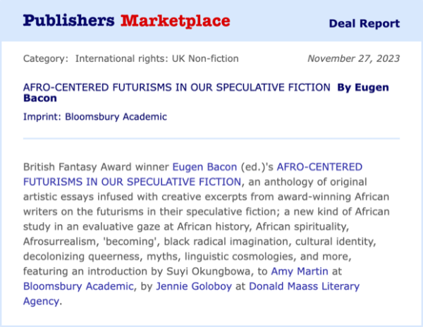 A screenshot of a Publishers Weekly announcement. Main text reads:

British Fantasy Award winner Eugen Bacon (ed.)'s AFRO-CENTERED FUTURISMS IN OUR SPECULATIVE FICTION, an anthology of original artistic essays infused with creative excerpts from award-winning African writers on the futurisms in their speculative fiction; a new kind of African study in an evaluative gaze at African history, African spirituality, Afrosurrealism, 'becoming', black radical imagination, cultural identity, decolonizing queerness, myths, linguistic cosmologies, and more, featuring an introduction by Suyi Okungbowa, to Amy Martin at Bloomsbury Academic, by Jennie Goloboy at Donald Maass Literary Agency.