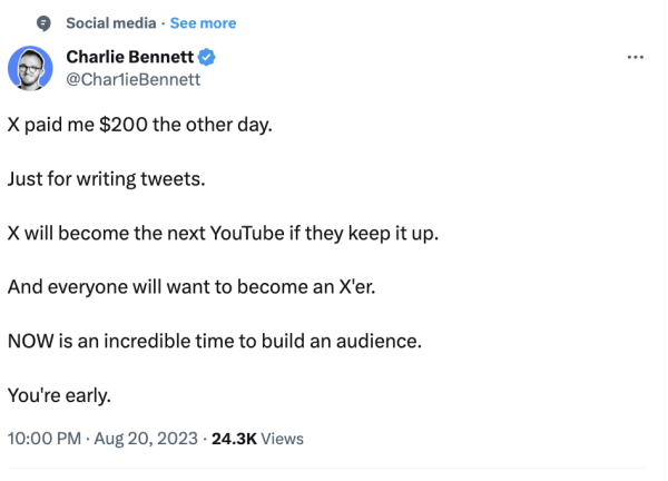 Charlie Bennett, @CharlieBennett:

"X paid me $200 the other day.

Just for writing tweets.

X will become the next YouTube if they keep it up.

And everyone will want to become an X'er.

NOW is an incredible time to build an audience.

You're early."

10:00 PM - Aug 20, 2023