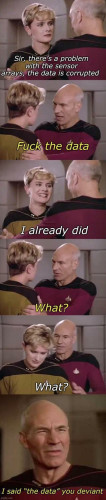 Star Trek: Dialogue between Picard and Natasha Yar:
Yar: Sir there's a problem with the sensor arrays, tha data is corrupted!
Picard (insistently): Fuck the data!
Yar (grinning happily): I already did!
Picard: What?
Yar (embarrassed): What?
Picard (in disbelieve): I said "the data" you deviant