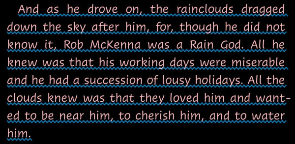 "And as he drove on, the rainclouds dragged down the sky after him, for, though he did not know it, Rob McKenna was a Rain God. All he knew was that his working days were miserable and he had a succession of lousy holidays. All the clouds knew was that they loved him and wanted to be near him, to cherish him, and to water him." - - A quotation from So Long and Thanks for all the Fish by Douglas Adams