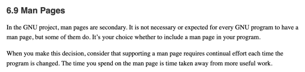 In the GNU project, man pages are secondary. It is not necessary or expected for every GNU program to have a man page, but some of them do. It’s your choice whether to include a man page in your program.

When you make this decision, consider that supporting a man page requires continual effort each time the program is changed. The time you spend on the man page is time taken away from more useful work. 