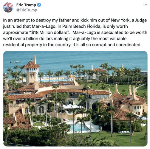 A tweet from Eric Trump, “In an attempt to destroy my father and kick him out of New York, a Judge just ruled that Mar-a-Lago, in Palm Beach Florida, is only worth approximate ’18 Million dollars’... Mar-a-Lago is speculated to be worth we’ll [sic] over a billion dollars making it arguably the most valuable residential property in the country. It is all so corrupt and coordinated."