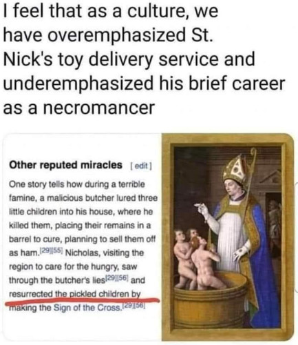 I feel that as a culture, we have overemphasized St. Nick's toy delivery service and underemphasized his brief career as a necromancer

[Except from wikipedia with a picture of St Nicholas holding a staff where 3 "children" in barrels stand underneath him]

Other reputed miracles [edit]

One story tells how during a terrible famine, a malicious butcher lured three little children into his house, where he killed them, placing their remains in a barrel to cure, planning to sell them off as ham. Nicholas, visiting the region to care for the hungry, saw through the butcher's lies and *resurrected the pickled children by making the Sign of the Cross*
