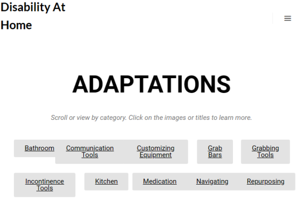 Adaptations
 
Scroll or view by category. Click on the images or titles to learn more.

Bathroom
Communication Tools
Customizing Equipment
Grab Bars
Grabbing Tools
Incontinence Tools
Kitchen
Medication
Navigating
Repurposing