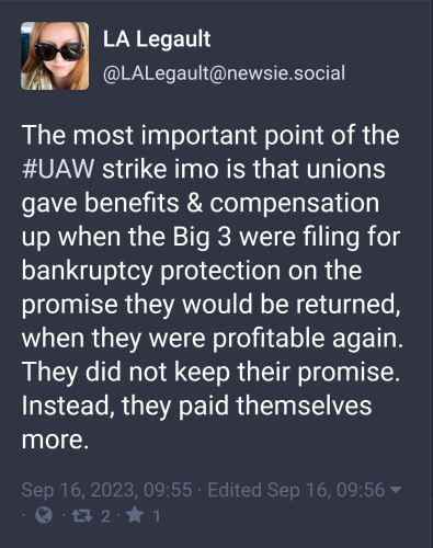 LA Legault @LALegault@newsie.social toots:

The most important point of the #UAW strike imo is that unions gave benefits & compensation up when the Big 3 were filing for bankruptcy protection on the promise they would be returned, when they were profitable again.  They did not keep their promise.  Instead, they paid themselves more.