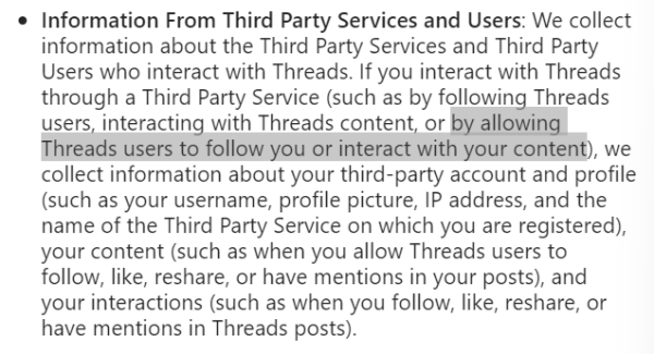 Screen shot from Threads Supplemental Privacy Policy

* Information From Third Party Services and Users: We collect information about the Third Party Services and Third Party Users who interact with Threads. If you interact with Threads through a Third Party Service (such as by following Threads users, interacting with Threads content, or by allowing Threads users to follow you or interact with your content), we collect information about your third-party account and profile (such as your username, profile picture, IP address, and the name of the Third Party Service on which you are registered), your content (such as when you allow Threads users to follow, like, reshare, or have mentions in your posts), and your interactions (such as when you follow, like, reshare, or have mentions in Threads posts). 