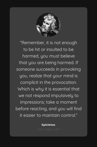 “Remember, it is not enough to be hit or insulted to be harmed, you must believe that you are being harmed. If someone succeeds in provoking you, realize that your mind is complicit in the provocation. Which is why it is essential that we not respond impulsively to impressions; take a moment before reacting, and you will find it easier to maintain control.”

By Epictetus