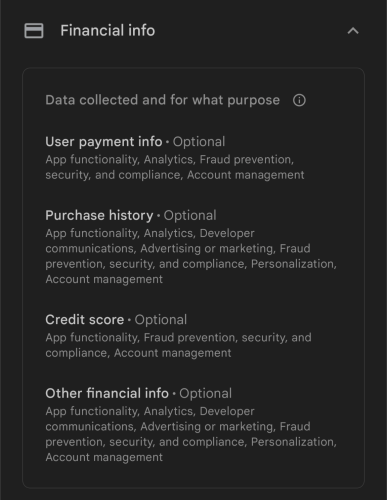 = Financial info A Data collected and for what purpose ® User payment info - Optional App functionality, Analytics, Fraud prevention, security, and compliance, Account management Purchase history - Optional App functionality, Analytics, Developer communications, Advertising or marketing, Fraud prevention, security, and compliance, Personalization, Account management Credit score - Optional App functionality, Fraud prevention, security, and compliance, Account management Other financial info - Optional App functionality, Analytics, Developer communications, Advertising or marketing, Fraud prevention, security, and compliance, Personalization, Account management 