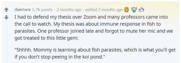 I had to defend my thesis over Zoom and many professors came into the call to watch. My thesis was about immune response in fish to parasites. One professor joined late and forgot to mute her mic and we got treated to this little gem: "Shhhh. Mommy is learning about fish parasites, which is what you'll get if you don't stop peeing in the koi pond." 