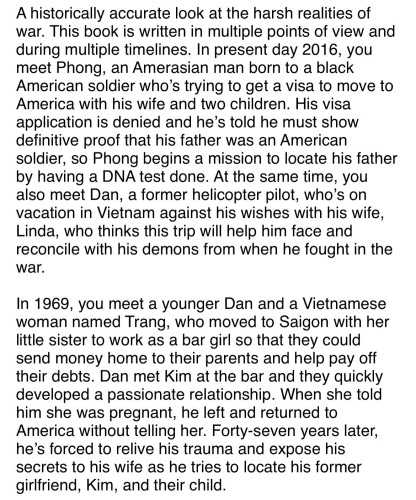 A historically accurate look at the harsh realities of war. This book is written in multiple points of view and during multiple timelines. In present day 2016, you meet Phong, an Amerasian man born to a black American soldier who’s trying to get a visa to move to America with his wife and two children. His visa application is denied and he’s told he must show definitive proof that his father was an American soldier, so Phong begins a mission to locate his father by having a DNA test done. At the same time, you also meet Dan, a former helicopter pilot, who’s on vacation in Vietnam against his wishes with his wife, Linda, who thinks this trip will help him face and reconcile with his demons from when he fought in the war. 

In 1969, you meet a younger Dan and a Vietnamese woman named Trang, who moved to Saigon with her little sister to work as a bar girl so that they could send money home to their parents and help pay off their debts. Dan met Kim at the bar and they quickly developed a passionate relationship. When she told him she was pregnant, he left and returned to America without telling her. Forty-seven years later, he’s forced to relive his trauma and expose his secrets to his wife as he tries to locate his former girlfriend, Kim, and their child. 