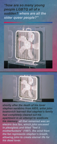 Mattxiv posts a series of images with text and artwork. 

"How are so many young people LGBTQ all of the sudden? Where are all of the older queer people?"

A white box fan in a clear plastic box with holes. Tassels on the fan indicate motion.

"shortly after the death of his lover stephen earabino from AIDS, artist john boskovich learned that stephen’s family had completely cleared out his apartment in an attempt to eradicate . all that remained was an electric box fan, which john encased in plexiglass and titled 'feel it - motherfuckers' (1997). the wind from - the fan represents stephen’s breath, ~ allowing john to create eternal life for his dead lover."