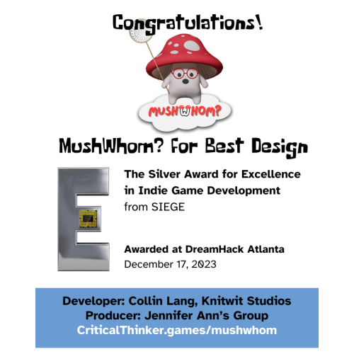 "Congratulations!"

Below: a colorful red mushroom character, wearing glasses and carrying a net, stands on a cloud with the logo for "MushWhom?"
"MushWhom? for Best Design"

Next: a large silver "E" with an attached circuit board.

"The Silver Award for Excellence in Indie Game Development from SIEGE"

"Awarded at DreamHack Atlanta
December 17, 2023"

"Developer: Collin Lang, Knitwit Studios
Producer: Jennifer Ann's Group
https://CriticalThinker.games/mushwhom "