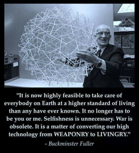 Black and white photo of Buckminster Fuller holding a large spherical object.

"It is now highly feasible to take care of everybody on Earth at a higher standard of living than any have ever known. It no longer has to be you or me. Selfishness is unnecessary. War is obsolete. It is now a matter of converting our high technology from WEAPONRY to LIVINGRY." 

- Buckminster Fuller
