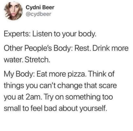 A screenshot of a tweet.
"Cydni Beer
@cydbeer
Experts: Listen to your body.
Other People’s Body: Rest. Drink more water. Stretch.
My Body: Eat more pizza. Think of things you can't change that scare you at 2am. Try on something too small to feel bad about yourself. "