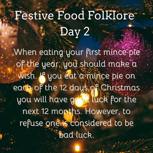 Festive Food Folklore - Day 2

When eating your first mince pie of the year, you should make a wish. If you eat a mince pie on each of the 12 days of Christmas you will have good luck for the next 12 months. However, to refuse one is considered to be bad luck. 