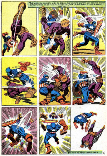 Caption on the top of the page by Stan Lee: “THE WISE MAN KNOWETH WHEN TO SPEAK, AND WHEN TO SHUTETH UP! SLY STAN KNOWS THAT NO WORDS OF HIS CAN DO JUSTICE TO JOLLY JACK'S GREAT ACTION SCENES…AND SO...”

Batroc the Leaper (in purple and brown) runs furiously towards Captain America (in red, white, and blue) in anticipation of beating him senseless. He immediately is punched in the face by Cap, then slammed with Cap’s shield. Lying on the ground, Batroc cowardly sweeps Cap’s leg, tripping him. As he gets up, Batroc is grabbed by the neck by Cap and punched. Then punched again. Then absolutely slammed and he finally goes down in defeat.

Caption on the bottom of the page by Stan Lee: “SEE WHAT WE MEAN, FRANTIC ONE?”