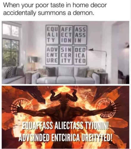 When your poor taste in home decor accidentally summons a demon.
(Picture of those stupid inspirational/motivational wall plaques people place in their home with the text all broken up in nonsensical ways)
Next picture shows a demon with all the text being read in a logical way (left to write, but turning into pure gibberish because of the nonsensical layout) so that it sounds like an ancient summoning spell 