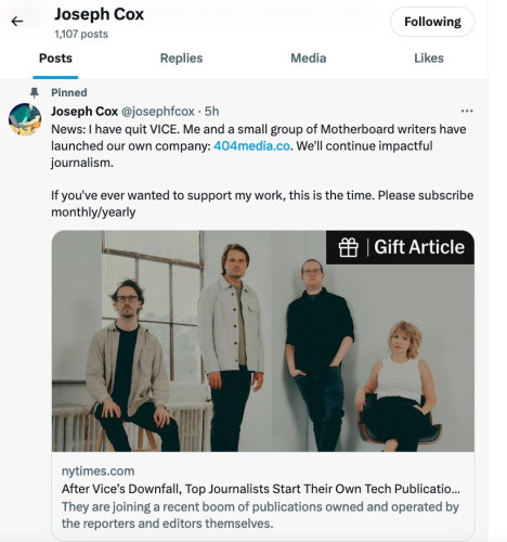 Joseph Cox
@josephfcox
·
5h
News: I have quit VICE. Me and a small group of Motherboard writers have launched our own company: http://404media.co. We'll continue impactful journalism.

If you've ever wanted to support my work, this is the time. Please subscribe monthly/yearly