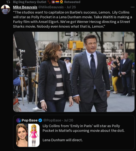 A retweet by Mike Beauvais showing a screen cap from 30 Rock with text reading:

“The studios want to capitalize on Barbie’s success, Lemon. Lily Collins will star as Polly Pocket in a Lena Dunham movie. Taika Waititi is making a Furby film with Ansel Elgort. We've got Werner Herzog directing a Street Sharks movie. Nobody even knows what that is, Lemon.” 

The original tweet reads:
@PopBase - Jul 26 Lily Collins from ‘Emily in Paris’ will star as Polly Pocket in Mattel's upcoming movie about the doll. \ Lena Dunham will direct. 