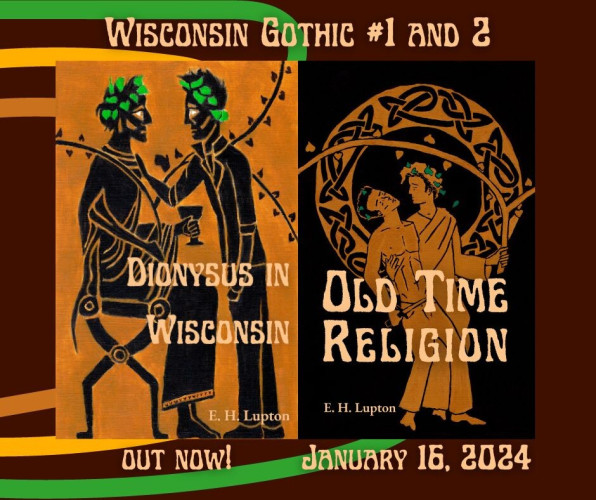 A graphic with the covers of the two Wisconsin Gothic novels on a stripy background the author believes looks somehow 1970s-esque. 

Wisconsin Gothic #1 and 2

On left: Dionysus in Wisconsin by E. H. Lupton
Two men drawn in the style of Greek black figure pottery. One is seated, dressed as Dionysus; one is standing, wearing a leather jacket. Beneath the cover, the text: Out now!

On right: Old Time Religion by E. H. Lupton
Two men drawn in the style of Greek red figure pottery. One, dressed as Dionysus, supports the other, who is shirtless, wearing jeans, and carrying an athame, and seems to be falling backwards from exhaustion or intoxication. They are posed in front of a ring with Celtic knots in a circle. Beneath the cover: January 16, 2024.
