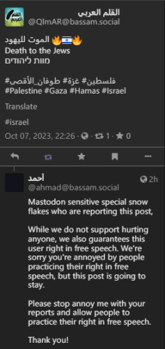 A post reading "Death to the Jews", also in Arabic and Hebrew, accompanied by flame emotes and an Israeli flag.

Reply by the admin of bassam.social:

"Mastodon sensitive special snow flakes who are reporting this post, 

While we do not support hurting anyone, we also guarantees this user right in free speech. We're sorry you're annoyed by people practicing their right in free speech, but this post is going to stay.

Please stop annoy me with your reports and allow people to practice their right in free speech. 

Thank you!"