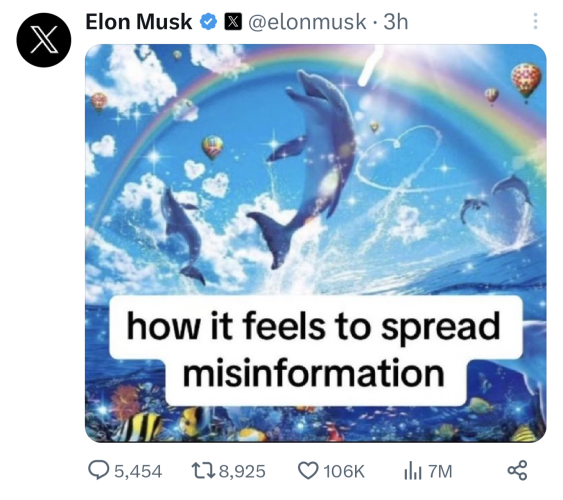 Screenshot of a tweet by Elon Musk from three hours ago. His profile photo is a black circle with a white X in the middle, which is the new logo for Twitter, which has been renamed X. Next to his display name, which reads "Elon Musk," is a blue checkmark as well as a tiny badge with the X logo again. His username is "elonmusk."

The post contains only a meme. The text on the meme reads: "how it feels to spread misinformation." Behind the words are a colorful Illustration of an ocean scene. In the foreground is a dolphin, leaping from the water and looking happy. It is sparkling in the sunlight. In the background is an orca jumping in a similar fashion as well as a pair of dolphins jumping to form the shape of a heart. A rainbow and colorful hot air balloons are in the sky overhead as well as a contrail in the shape of a heart. In the water below are numerous fish of different colors and another dolphin.

Statistics below the tweet show it has 5,454 replies, 8,925 retweets, 106,000 likes, and 7 million views.