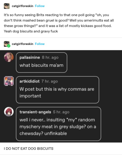 catgirlforeskin: It's so funny seeing Brits reacting to that one poll going “oh, you dont think mashed bean gruel is good? Well you amerimutts eat all these gross things!!” and it was a list of mostly kickass good food. Yeah dog biscuits and gravy fuck 
 catgirlforeskin: Screenshotted replies: what biscuits ma'am  
W post but this is why commas are important
 well i never.. insulting *my* random myschery meat in grey sludge? on a chewsday? unfinkable 

I DO NOT EAT DOG BISCUITS 