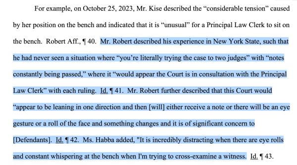 For example, on October 25, 2023, Mr. Kise described the “considerable tension” caused by her position on the bench and indicated that it is “unusual” for a Principal Law Clerk to sit on the bench. Robert Aff., ¶ 40. Mr. Robert described his experience in New York State, such that he had never seen a situation where “you’re literally trying the case to two judges” with “notes constantly being passed,” where it “would appear the Court is in consultation with the Principal Law Clerk” with each ruling. Id. ¶ 41. Mr. Robert further described that this Court would “appear to be leaning in one direction and then [will] either receive a note or there will be an eye gesture or a roll of the face and something changes and it is of significant concern to [Defendants]. Id. ¶ 42. Ms. Habba added, "It is incredibly distracting when there are eye rolls and constant whispering at the bench when I'm trying to cross-examine a witness.