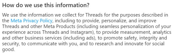 Screenshot from Threads Supplemental Privacy Policy

How do we use this information?

We use the information we collect for Threads for the purposes described in the Meta Privacy Policy, including to provide, personalize, and improve Threads and other Meta Products (including seamless personalization of your experience across Threads and Instagram), to provide measurement, analytics and other business services (including ads), to promote safety, integrity and security, to communicate with you, and to research and innovate for social good. 