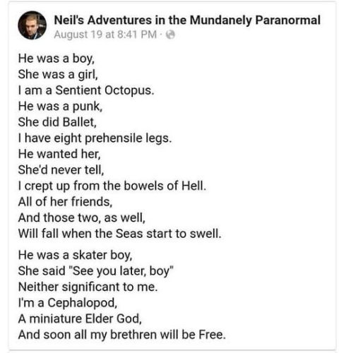 Neil's Adventures in the Mundanely Paranormal August 19 at 8:41 PM 

He was a boy, She was a girl, 
I am a Sentient Octopus. 
He was a punk, 
She did Ballet, 
I have eight prehensile legs. 
He wanted her, 
She'd never tell, 
I crept up from the bowels of Hell. 
All of her friends, 
And those two, as well, 
Will fall when the Seas start to swell. 
He was a skater boy, 
She said "See you later, boy" 
Neither significant to me. 
I'm a Cephalopod, 
A miniature Elder God, 
And soon all my brethren will be Free. 