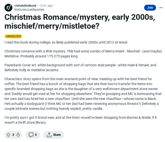 Reddit post linked in my post:

What's That Book by NoDucksJustSquirrels

Christmas Romance/mystery, early 2000s, mischief/merry/mistletoe?

UNSOLVED

I read this book during college, so likely published early 2000s until 2013 at latest.

Christmas romance with a little mystery. Title had some combo of Merry/iment - Mischief - (and maybe) Mistletoe. Probably around 175-275 pages long.

Paperback Cover art: white background with sort of cartoon style people - white male & female, and definitely holly or mistletoe accents.

Characters: story opens from the main woman’s point of view, meeting up with her best friend for coffee. The best friend has a bunch of shopping bags that she then has to transfer the items into specific branded shopping bags as she is the daughter of a very well known department store owner and ‘Daddy would get mad at her for shopping elsewhere.’ They’re gossiping and MC is bemoaning that her own dad has hired her a new chauffeur. Until she sees the new chauffeur—whose name is Mack. He’s actually a bodyguard (I think MC or her dad had been receiving anonymous threats?) Definitely a couple intimate scenes but nothing heavily explicit, pretty vanilla.

I’m pretty sure I got it brand new, and at the time I would’ve been shopping from Barnes & Noble, if it wasn’t a thrift store/library.