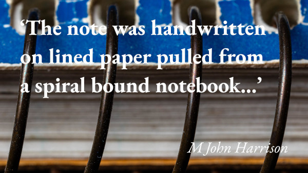 A close-up of a spiral bound notebook, with a quote from M John Harrison's short story I Can't Tell: 'The note was handwritten on lined paper pulled from a spiral bound notebook…'